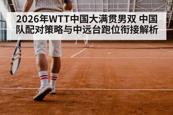 2026年WTT中国大满贯男双 中国队配对策略与中远台跑位衔接解析